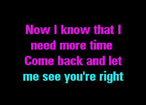 Now I know that I
need more time

Come back and let
me see you're right