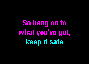 So hang on to

what you've got,
keep it safe