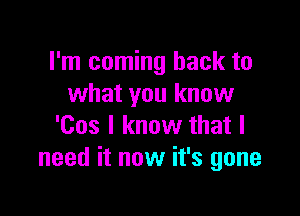 I'm coming back to
what you know

'Cos I know that I
need it now it's gone