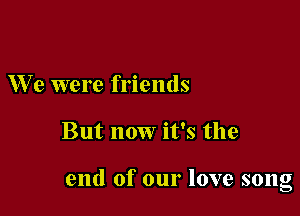 W e were friends

But now it's the

end of our love song