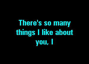 There's so many

things I like about
you. I