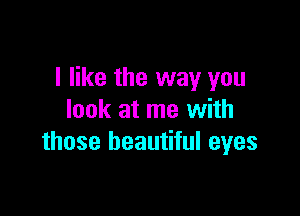 I like the way you

look at me with
those beautiful eyes