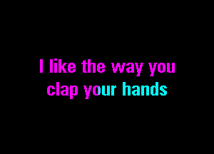 I like the way you

clap your hands