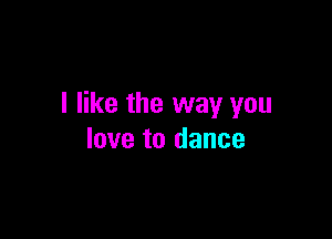 I like the way you

love to dance
