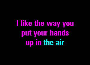 I like the way you

put your hands
up in the air