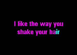 I like the way you

shake your hair