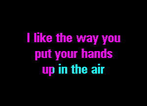 I like the way you

put your hands
up in the air