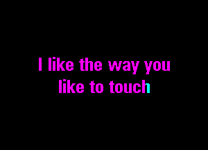 I like the way you

like to touch