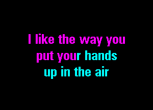 I like the way you

put your hands
up in the air