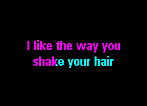 I like the way you

shake your hair