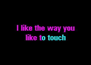 I like the way you

like to touch