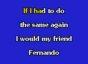 If I had to do

the same again

I would my friend

Fernando