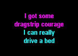 I got some
dragstrip courage

I can really
drive a bed