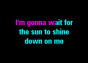 I'm gonna wait for

the sun to shine
down on me