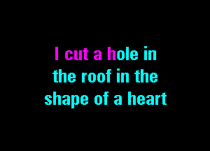 I cut a hole in

the roof in the
shape of a heart