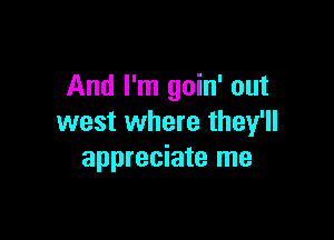 And I'm goin' out

west where they'll
appreciate me