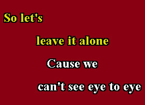 So let's
leave it alone

Cause we

can't see eye to eye