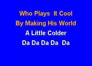 Who Plays It Cool
By Making His World
A Little Colder

Da Da Da Da Da