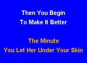 Then You Begin
To Make It Better

The Minute
You Let Her Under Your Skin