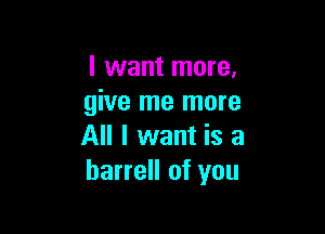 I want more.
give me more

All I want is a
barrell of you