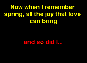 Now when I remember
spring, all the joy that love
can bring

and so did I...