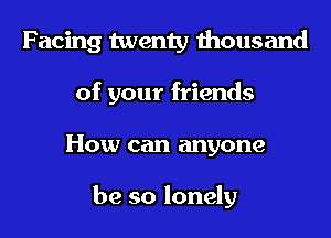 Facing twenty thousand

of your friends
How can anyone

be so lonely