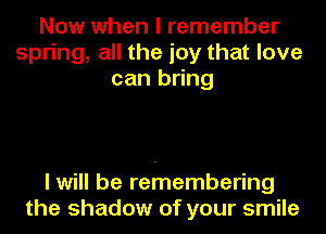 Now when I remember
spring, all the joy that love
can bring

I will be retnembering
the shadow of your smile