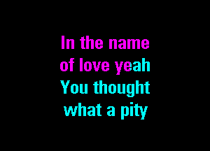 In the name
of love yeah

You thought
what a pity