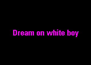 Dream on white boy