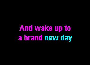 And wake up to

a brand new day