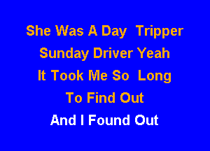 She Was A Day Tripper
Sunday Driver Yeah
It Took Me So Long

To Find Out
And I Found Out