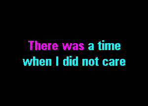 There was a time

when I did not care