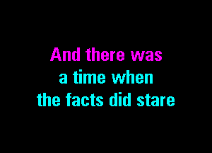 And there was

a time when
the facts did stare