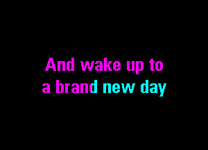 And wake up to

a brand new day