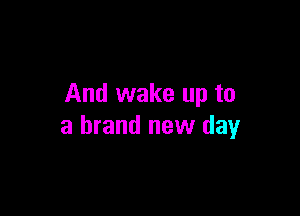 And wake up to

a brand new day