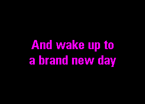 And wake up to

a brand new day