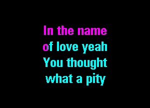 In the name
of love yeah

You thought
what a pity