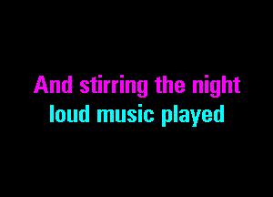 And stirring the night

loud music played