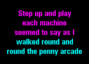Step up and play
each machine
seemed to say as I
walked round and
round the penny arcade