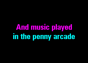 And music played

in the penny arcade