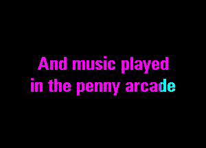 And music played

in the penny arcade