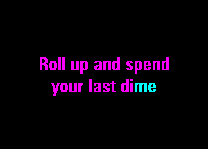 Roll up and spend

your last dime