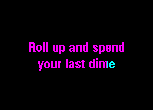 Roll up and spend

your last dime