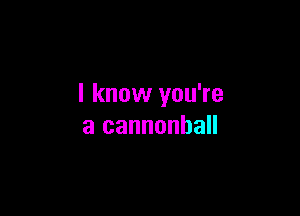 I know you're

a cannonhall