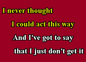 I never thought

I could act this way

And I've got to say

that I just don't get it