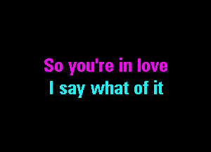 So you're in love

I say what of it