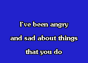 I've been angry

and sad about things

that you do