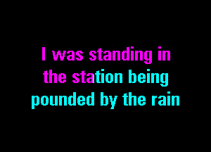 I was standing in

the station being
pounded by the rain