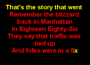 That's the story that went
Remember the blizzard
back in Manhattan
In Eighteen Eighty-Six
They say that traffic was
tied up
And folks were in a fix