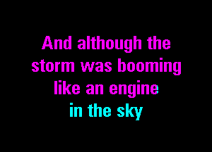 And although the
storm was booming

like an engine
in the sky